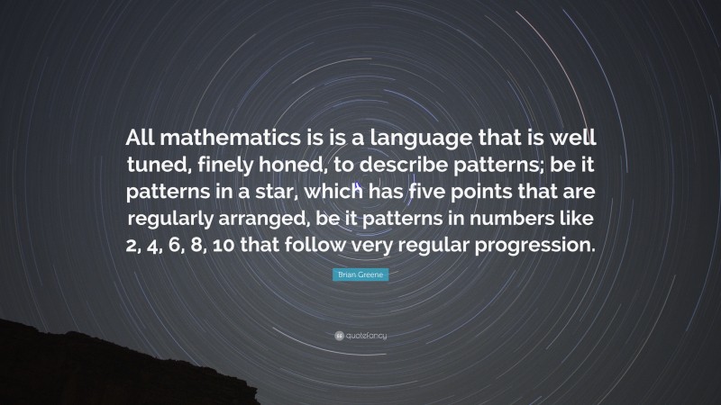 Brian Greene Quote: “All mathematics is is a language that is well tuned, finely honed, to describe patterns; be it patterns in a star, which has five points that are regularly arranged, be it patterns in numbers like 2, 4, 6, 8, 10 that follow very regular progression.”