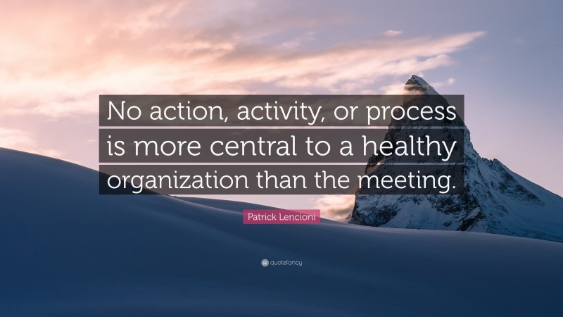 Patrick Lencioni Quote: “No action, activity, or process is more central to a healthy organization than the meeting.”