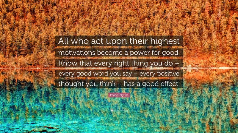 Peace Pilgrim Quote: “All who act upon their highest motivations become a power for good. Know that every right thing you do – every good word you say – every positive thought you think – has a good effect.”