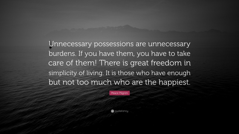 Peace Pilgrim Quote: “Unnecessary possessions are unnecessary burdens. If you have them, you have to take care of them! There is great freedom in simplicity of living. It is those who have enough but not too much who are the happiest.”
