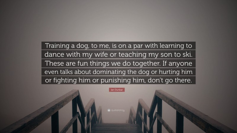 Ian Dunbar Quote: “Training a dog, to me, is on a par with learning to dance with my wife or teaching my son to ski. These are fun things we do together. If anyone even talks about dominating the dog or hurting him or fighting him or punishing him, don’t go there.”