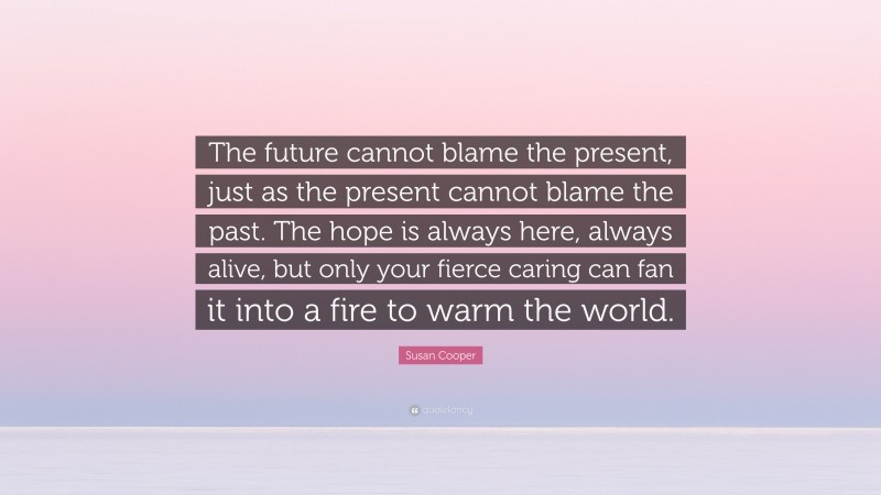 Susan Cooper Quote: “The future cannot blame the present, just as the present cannot blame the past. The hope is always here, always alive, but only your fierce caring can fan it into a fire to warm the world.”