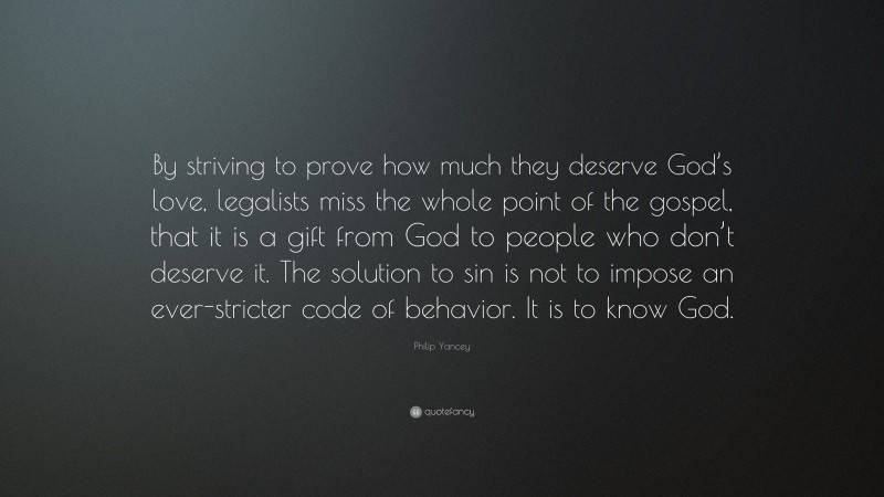Philip Yancey Quote: “By striving to prove how much they deserve God’s love, legalists miss the whole point of the gospel, that it is a gift from God to people who don’t deserve it. The solution to sin is not to impose an ever-stricter code of behavior. It is to know God.”