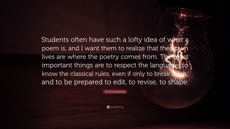 Yusef Komunyakaa Quote: “Students often have such a lofty idea of what a poem is, and I want them to realize that their own lives are where the poetry comes from. The most important things are to respect the language; to know the classical rules, even if only to break them; and to be prepared to edit, to revise, to shape.”