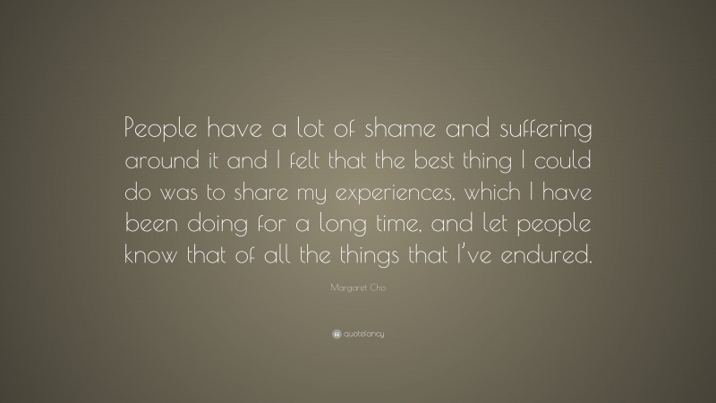 Margaret Cho Quote: “People have a lot of shame and suffering around it and I felt that the best thing I could do was to share my experiences, which I have been doing for a long time, and let people know that of all the things that I’ve endured.”