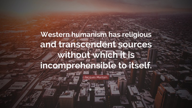 Jacques Maritain Quote: “Western humanism has religious and transcendent sources without which it is incomprehensible to itself.”