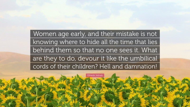 Elfriede Jelinek Quote: “Women age early, and their mistake is not knowing where to hide all the time that lies behind them so that no one sees it. What are they to do, devour it like the umbilical cords of their children? Hell and damnation!”