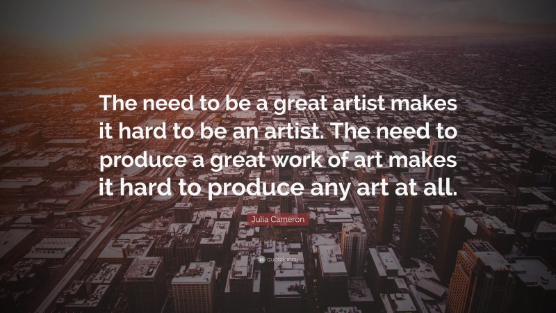 Julia Cameron Quote: “The need to be a great artist makes it hard to be an artist. The need to produce a great work of art makes it hard to produce any art at all.”