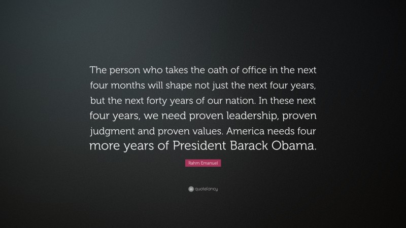 Rahm Emanuel Quote: “The person who takes the oath of office in the next four months will shape not just the next four years, but the next forty years of our nation. In these next four years, we need proven leadership, proven judgment and proven values. America needs four more years of President Barack Obama.”