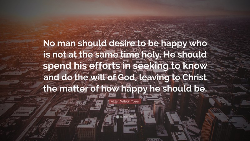 Aiden Wilson Tozer Quote: “No man should desire to be happy who is not at the same time holy. He should spend his efforts in seeking to know and do the will of God, leaving to Christ the matter of how happy he should be.”