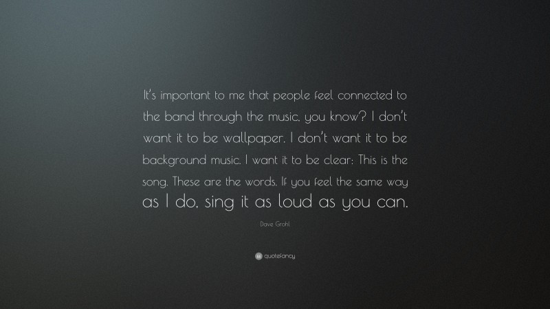 Dave Grohl Quote: “It’s important to me that people feel connected to the band through the music, you know? I don’t want it to be wallpaper. I don’t want it to be background music. I want it to be clear: This is the song. These are the words. If you feel the same way as I do, sing it as loud as you can.”