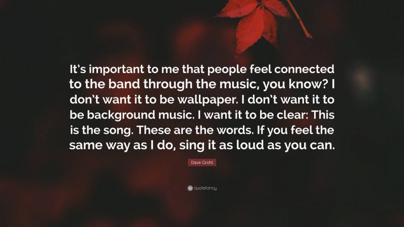 Dave Grohl Quote: “It’s important to me that people feel connected to the band through the music, you know? I don’t want it to be wallpaper. I don’t want it to be background music. I want it to be clear: This is the song. These are the words. If you feel the same way as I do, sing it as loud as you can.”