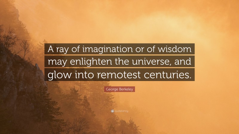 George Berkeley Quote: “A ray of imagination or of wisdom may enlighten the universe, and glow into remotest centuries.”