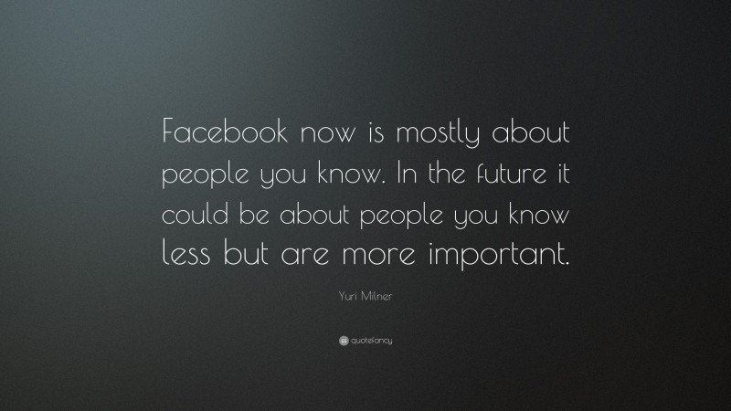 Yuri Milner Quote: “Facebook now is mostly about people you know. In the future it could be about people you know less but are more important.”
