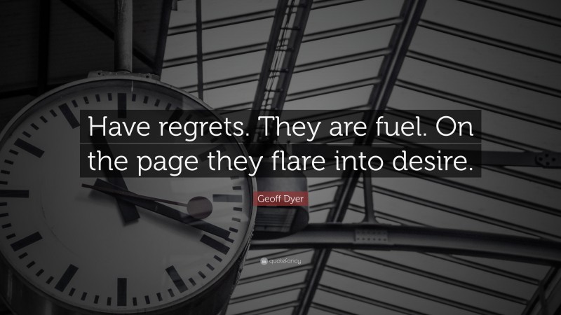 Geoff Dyer Quote: “Have regrets. They are fuel. On the page they flare into desire.”