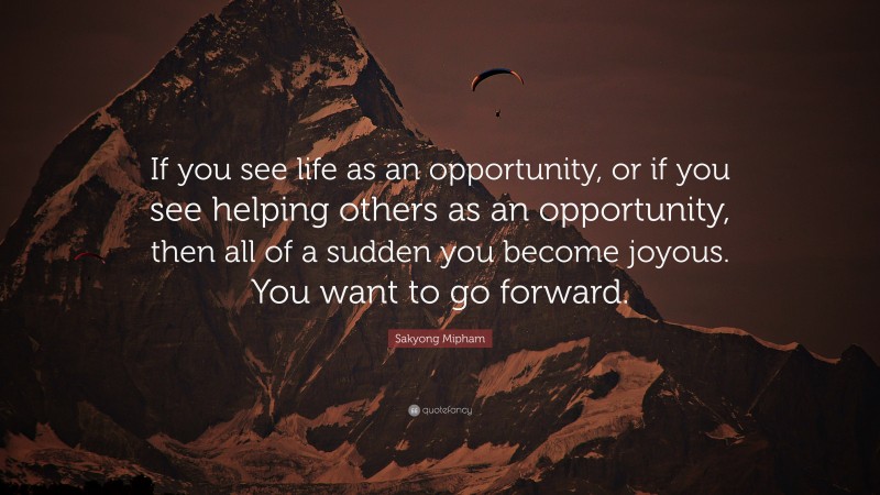 Sakyong Mipham Quote: “If you see life as an opportunity, or if you see helping others as an opportunity, then all of a sudden you become joyous. You want to go forward.”