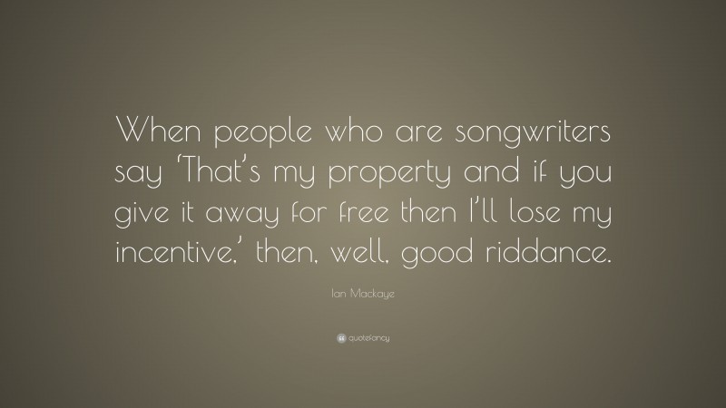 Ian Mackaye Quote: “When people who are songwriters say ‘That’s my property and if you give it away for free then I’ll lose my incentive,’ then, well, good riddance.”