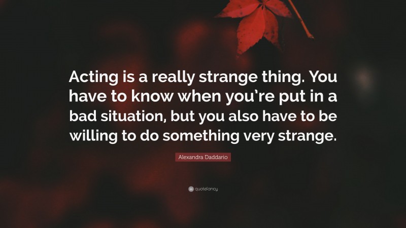 Alexandra Daddario Quote: “Acting is a really strange thing. You have to know when you’re put in a bad situation, but you also have to be willing to do something very strange.”