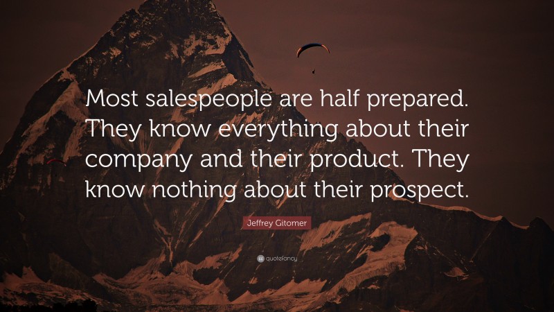 Jeffrey Gitomer Quote: “Most salespeople are half prepared. They know everything about their company and their product. They know nothing about their prospect.”