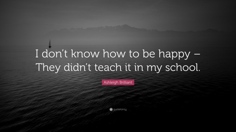 Ashleigh Brilliant Quote: “I don’t know how to be happy – They didn’t teach it in my school.”