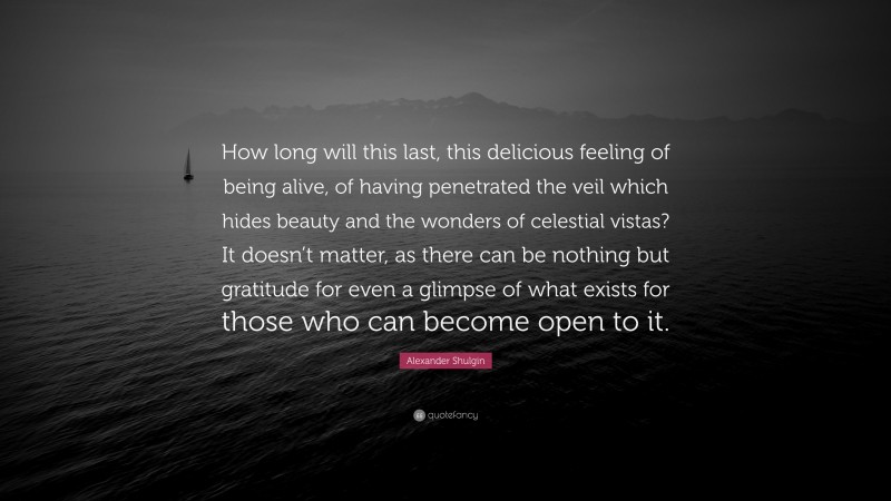 Alexander Shulgin Quote: “How long will this last, this delicious feeling of being alive, of having penetrated the veil which hides beauty and the wonders of celestial vistas? It doesn’t matter, as there can be nothing but gratitude for even a glimpse of what exists for those who can become open to it.”