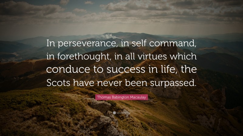 Thomas Babington Macaulay Quote: “In perseverance, in self command, in forethought, in all virtues which conduce to success in life, the Scots have never been surpassed.”