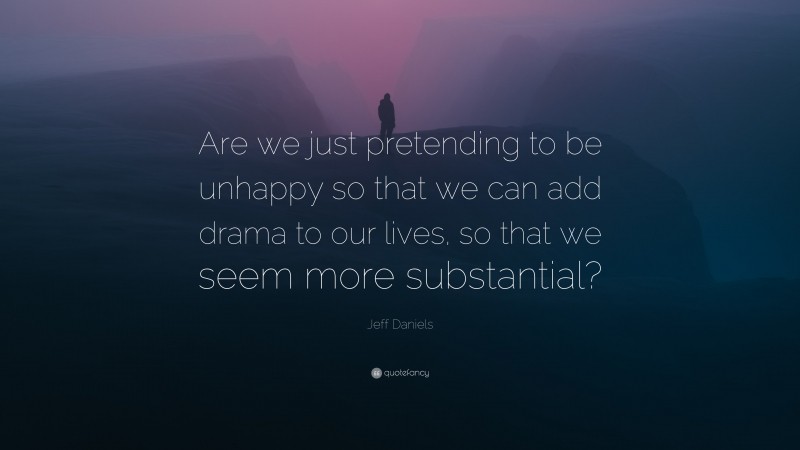 Jeff Daniels Quote: “Are we just pretending to be unhappy so that we can add drama to our lives, so that we seem more substantial?”