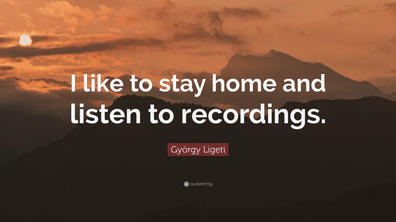 György Ligeti Quote: “I like to stay home and listen to recordings.”