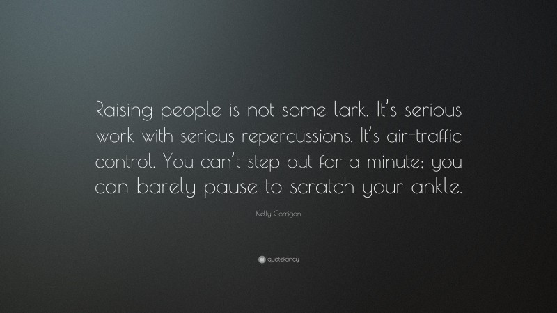 Kelly Corrigan Quote: “Raising people is not some lark. It’s serious work with serious repercussions. It’s air-traffic control. You can’t step out for a minute; you can barely pause to scratch your ankle.”