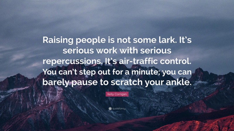 Kelly Corrigan Quote: “Raising people is not some lark. It’s serious work with serious repercussions. It’s air-traffic control. You can’t step out for a minute; you can barely pause to scratch your ankle.”