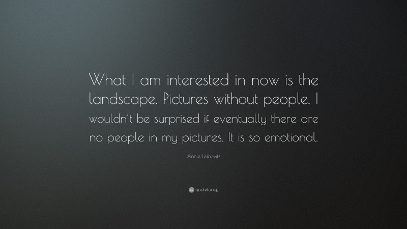 Annie Leibovitz Quote: “What I am interested in now is the landscape. Pictures without people. I wouldn’t be surprised if eventually there are no people in my pictures. It is so emotional.”
