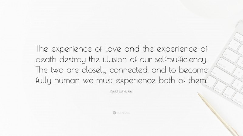 David Steindl-Rast Quote: “The experience of love and the experience of death destroy the illusion of our self-sufficiency. The two are closely connected, and to become fully human we must experience both of them.”