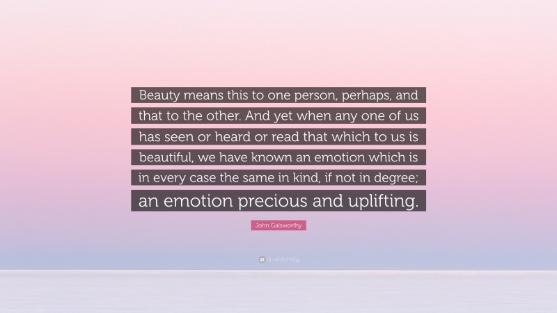John Galsworthy Quote: “Beauty means this to one person, perhaps, and that to the other. And yet when any one of us has seen or heard or read that which to us is beautiful, we have known an emotion which is in every case the same in kind, if not in degree; an emotion precious and uplifting.”