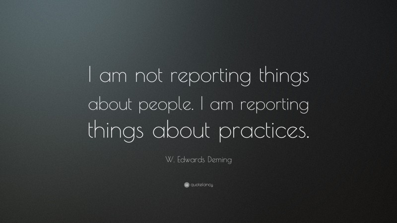 W. Edwards Deming Quote: “I am not reporting things about people. I am reporting things about practices.”