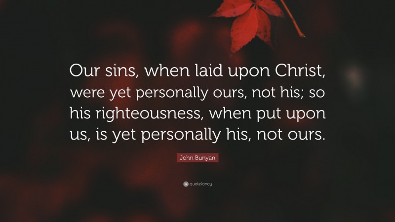 John Bunyan Quote: “Our sins, when laid upon Christ, were yet personally ours, not his; so his righteousness, when put upon us, is yet personally his, not ours.”