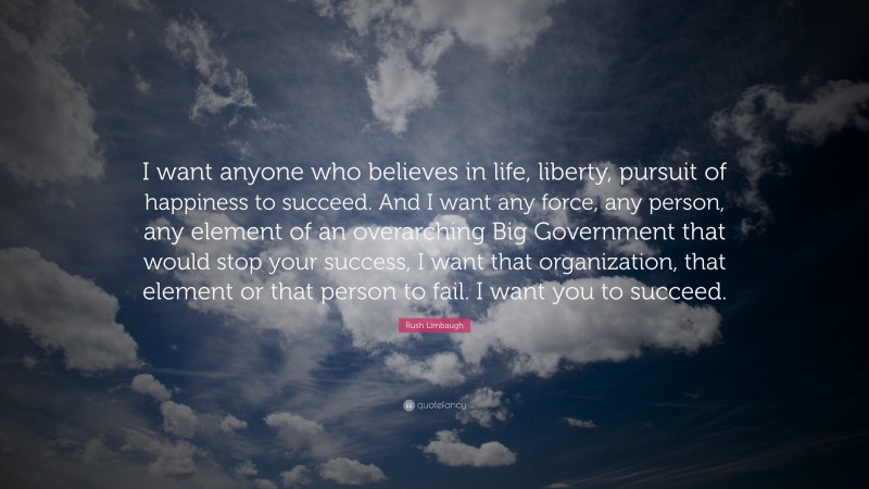Rush Limbaugh Quote: “I want anyone who believes in life, liberty, pursuit of happiness to succeed. And I want any force, any person, any element of an overarching Big Government that would stop your success, I want that organization, that element or that person to fail. I want you to succeed.”