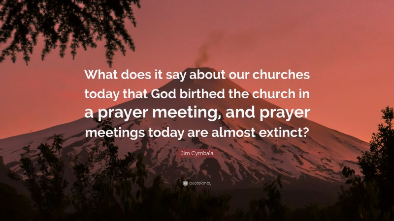 Jim Cymbala Quote: “What does it say about our churches today that God birthed the church in a prayer meeting, and prayer meetings today are almost extinct?”