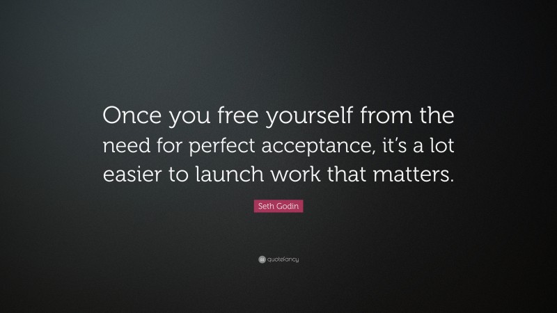 Seth Godin Quote: “Once you free yourself from the need for perfect acceptance, it’s a lot easier to launch work that matters.”