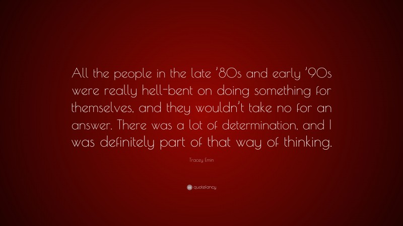 Tracey Emin Quote: “All the people in the late ’80s and early ’90s were really hell-bent on doing something for themselves, and they wouldn’t take no for an answer. There was a lot of determination, and I was definitely part of that way of thinking.”