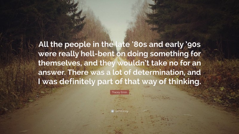 Tracey Emin Quote: “All the people in the late ’80s and early ’90s were really hell-bent on doing something for themselves, and they wouldn’t take no for an answer. There was a lot of determination, and I was definitely part of that way of thinking.”
