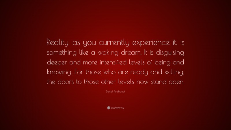 Daniel Pinchbeck Quote: “Reality, as you currently experience it, is something like a waking dream. It is disguising deeper and more intensified levels of being and knowing. For those who are ready and willing, the doors to those other levels now stand open.”