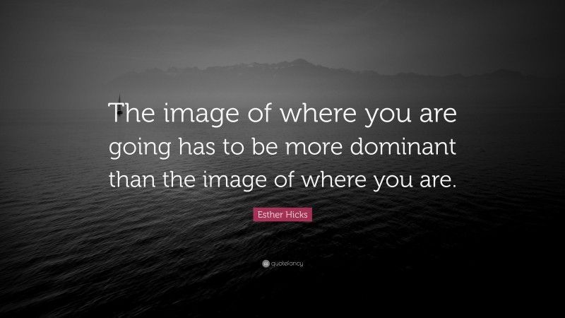 Esther Hicks Quote: “The image of where you are going has to be more dominant than the image of where you are.”