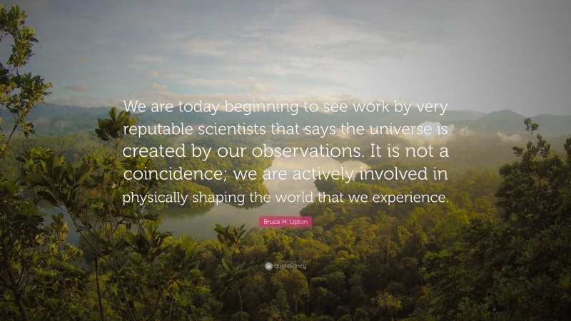 Bruce H. Lipton Quote: “We are today beginning to see work by very reputable scientists that says the universe is created by our observations. It is not a coincidence; we are actively involved in physically shaping the world that we experience.”