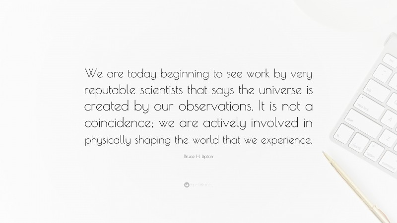 Bruce H. Lipton Quote: “We are today beginning to see work by very reputable scientists that says the universe is created by our observations. It is not a coincidence; we are actively involved in physically shaping the world that we experience.”