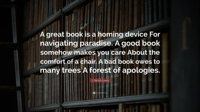 J. Patrick Lewis Quote: “A great book is a homing device For navigating paradise. A good book somehow makes you care About the comfort of a chair. A bad book owes to many trees A forest of apologies.”