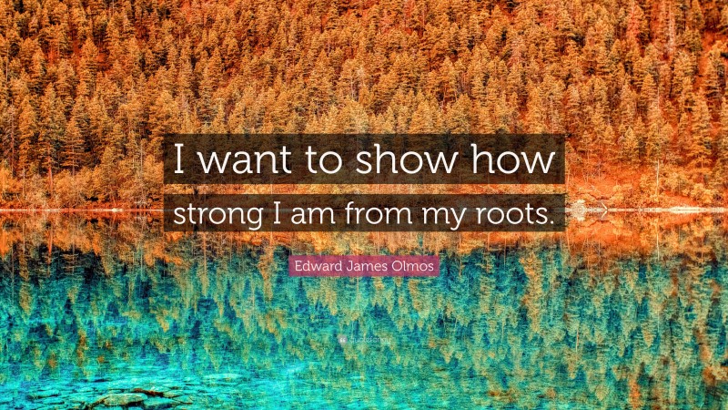 Edward James Olmos Quote: “I want to show how strong I am from my roots.”