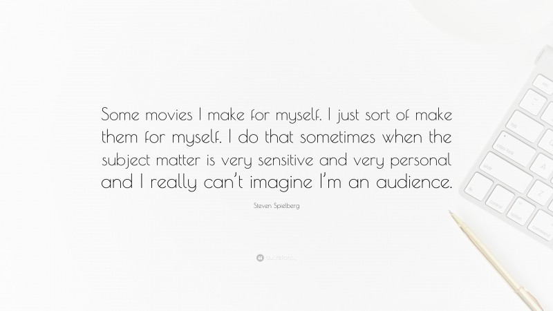 Steven Spielberg Quote: “Some movies I make for myself. I just sort of make them for myself. I do that sometimes when the subject matter is very sensitive and very personal and I really can’t imagine I’m an audience.”
