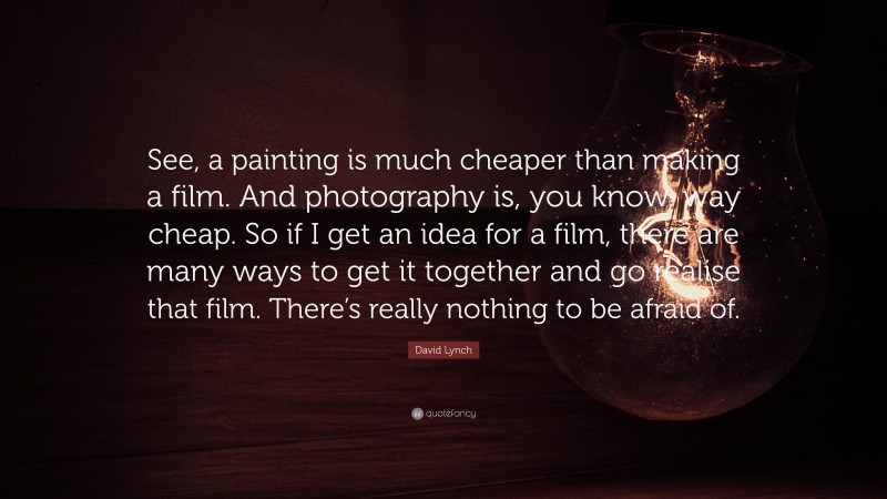 David Lynch Quote: “See, a painting is much cheaper than making a film. And photography is, you know, way cheap. So if I get an idea for a film, there are many ways to get it together and go realise that film. There’s really nothing to be afraid of.”