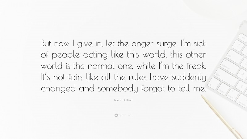Lauren Oliver Quote: “But now I give in, let the anger surge. I’m sick of people acting like this world, this other world is the normal one, while I’m the freak. It’s not fair; like all the rules have suddenly changed and somebody forgot to tell me.”