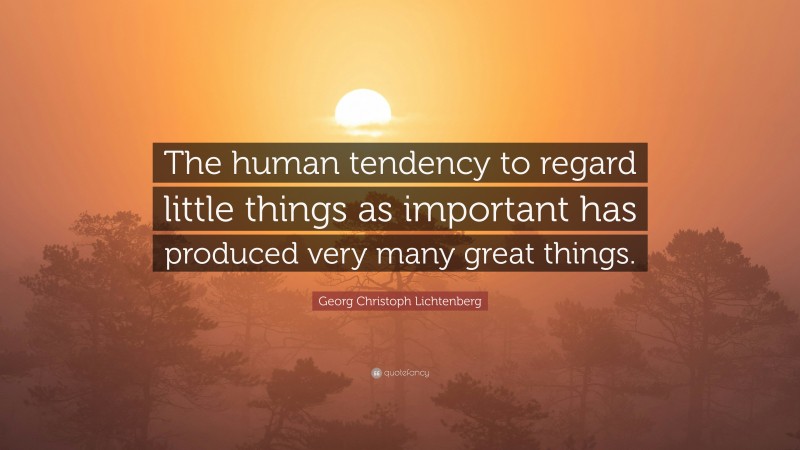 Georg Christoph Lichtenberg Quote: “The human tendency to regard little things as important has produced very many great things.”